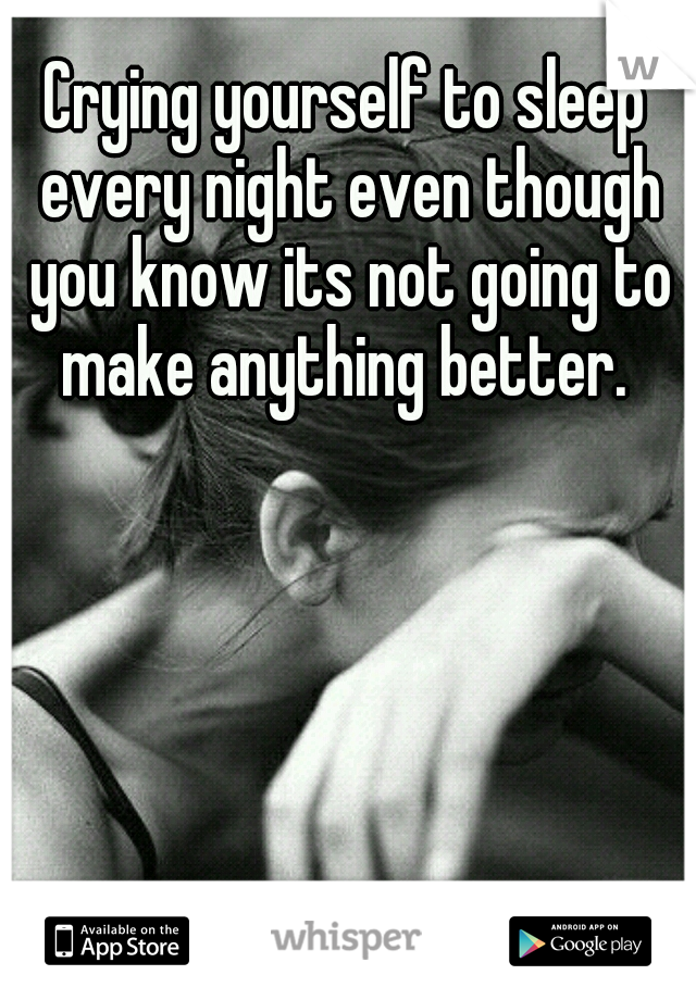 Crying yourself to sleep every night even though you know its not going to make anything better. 