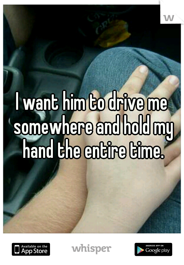I want him to drive me somewhere and hold my hand the entire time.