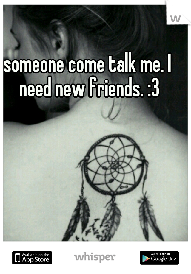 someone come talk me. I need new friends. :3