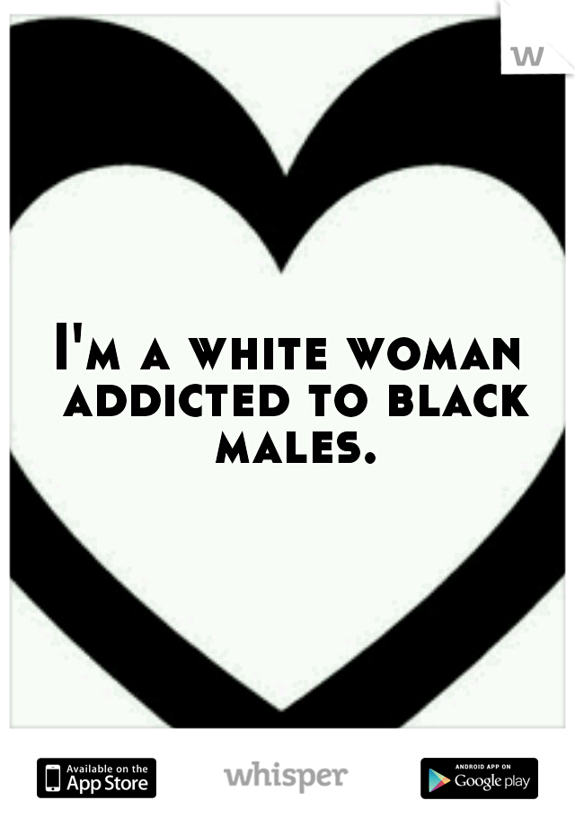 I'm a white woman addicted to black males.