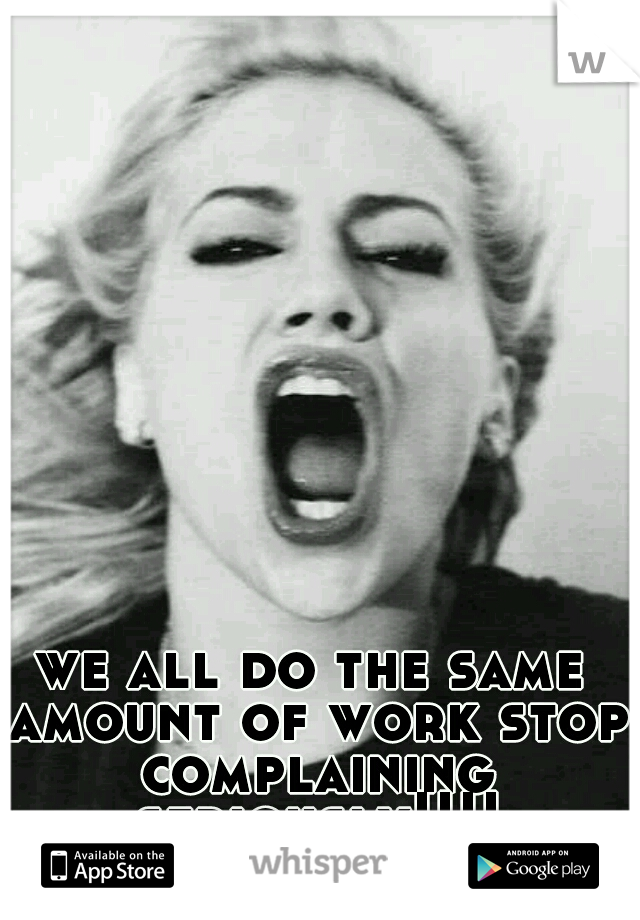 we all do the same amount of work stop complaining seriously!!!!
