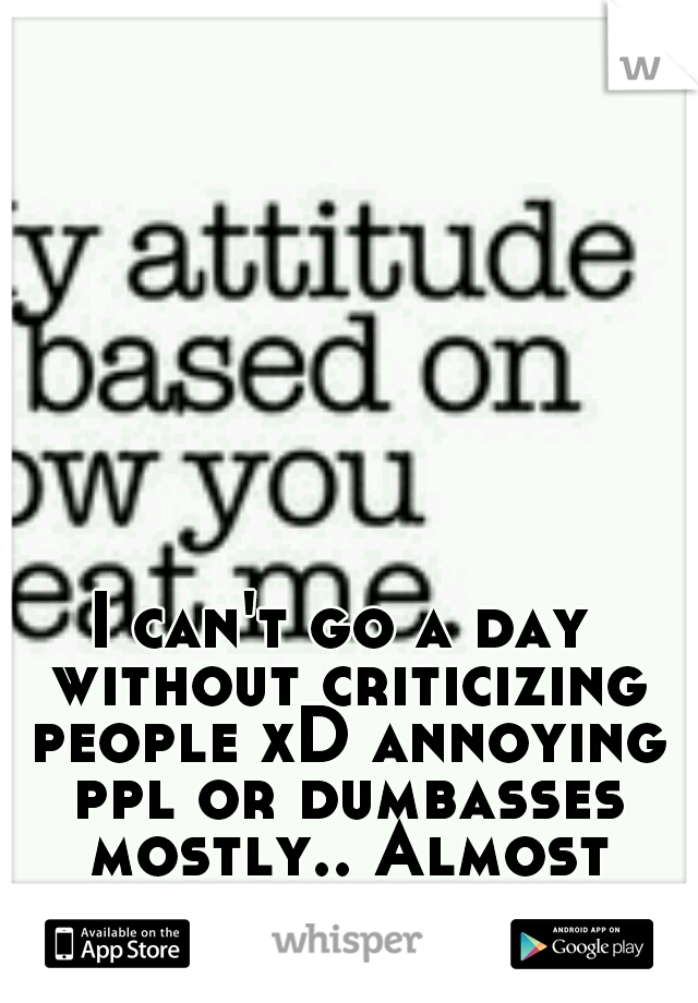 I can't go a day without criticizing people xD annoying ppl or dumbasses mostly.. Almost everyone actually.. 