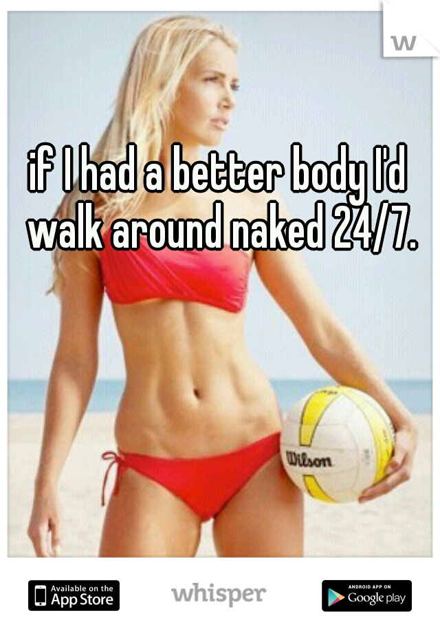 if I had a better body I'd walk around naked 24/7.