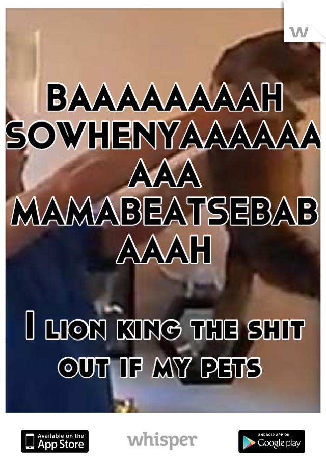 BAAAAAAAAH SOWHENYAAAAAAAAA
MAMABEATSEBABAAAH

I lion king the shit out if my pets 