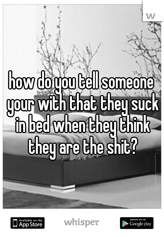 how do you tell someone your with that they suck in bed when they think they are the shit?