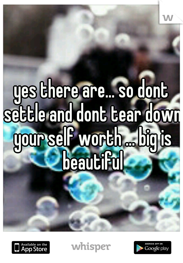 yes there are... so dont settle and dont tear down your self worth ... big is beautiful