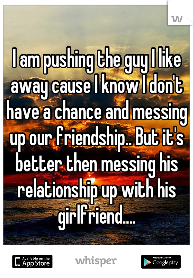 I am pushing the guy I like away cause I know I don't have a chance and messing up our friendship.. But it's better then messing his relationship up with his girlfriend....