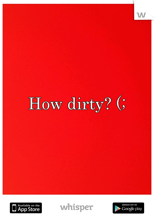 How dirty? (;