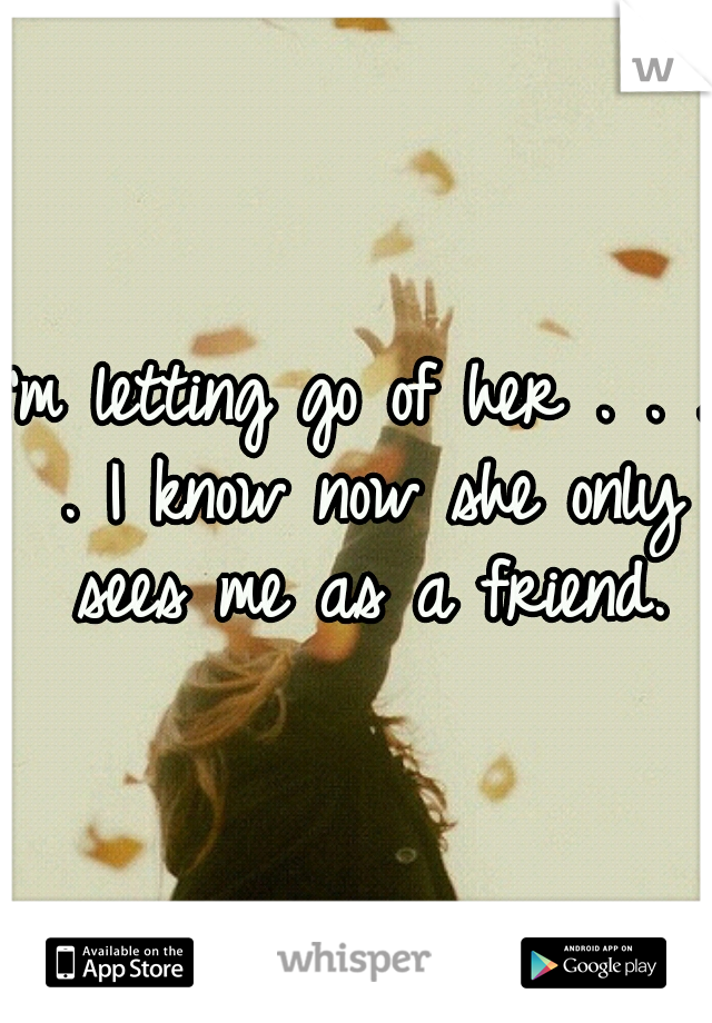 I'm letting go of her . . . . I know now she only sees me as a friend.