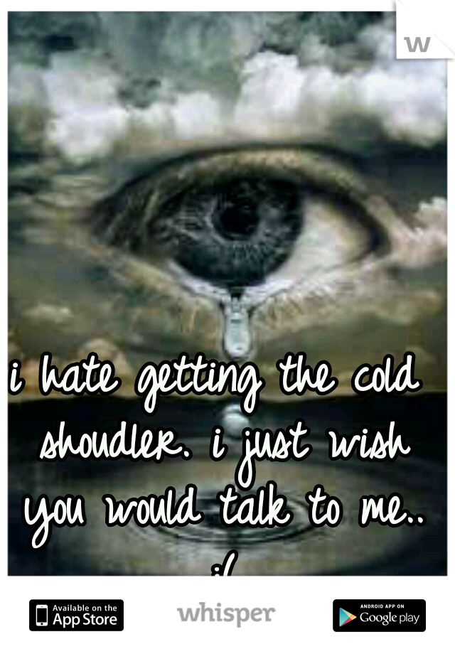 i hate getting the cold shoudler. i just wish you would talk to me.. :(