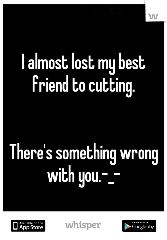 I almost lost my best friend to cutting.


There's something wrong with you.-_-
