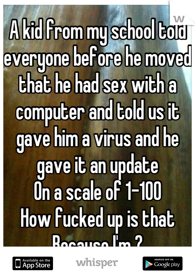 A kid from my school told everyone before he moved that he had sex with a computer and told us it gave him a virus and he gave it an update 
On a scale of 1-100
How fucked up is that
Because I'm ?
