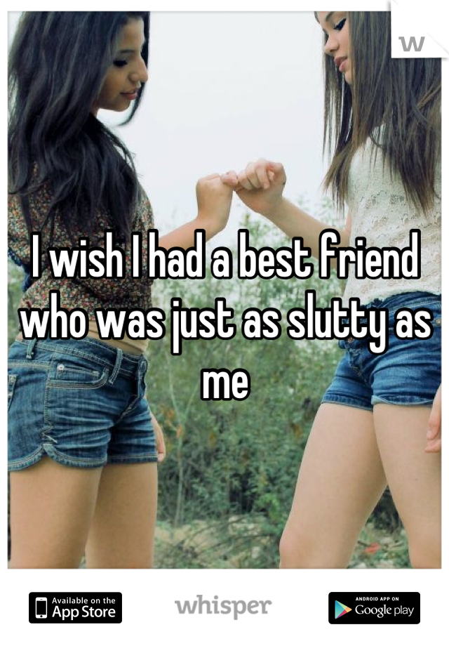 I wish I had a best friend who was just as slutty as me