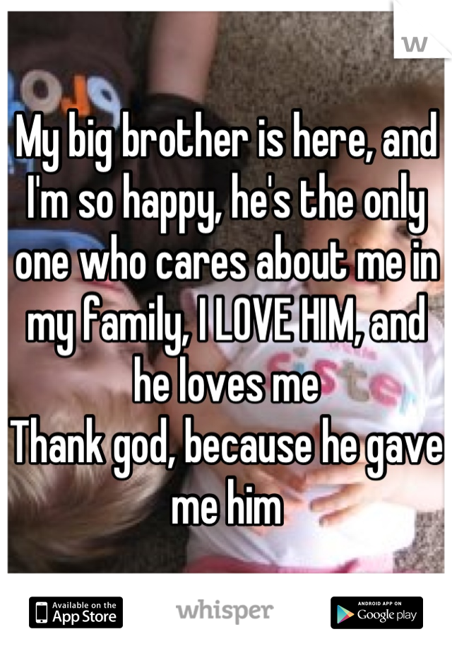 My big brother is here, and I'm so happy, he's the only one who cares about me in my family, I LOVE HIM, and he loves me 
Thank god, because he gave me him