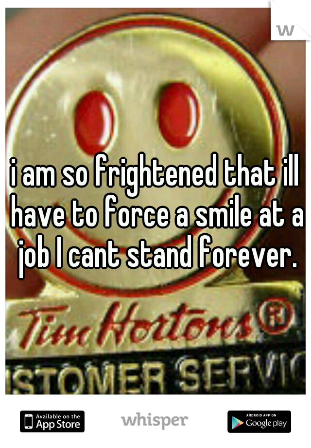 i am so frightened that ill have to force a smile at a job I cant stand forever.