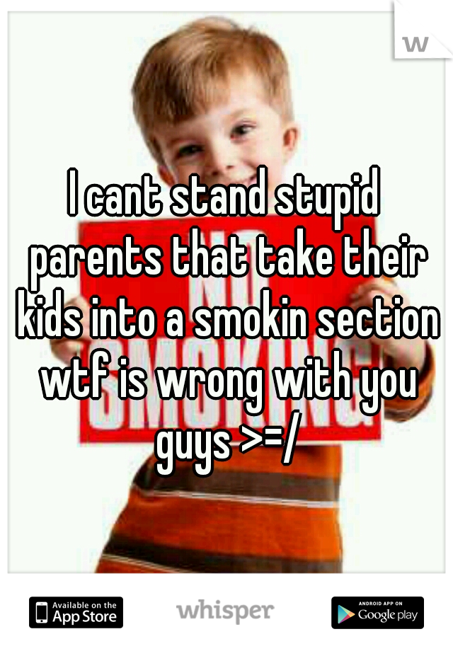I cant stand stupid parents that take their kids into a smokin section wtf is wrong with you guys >=/