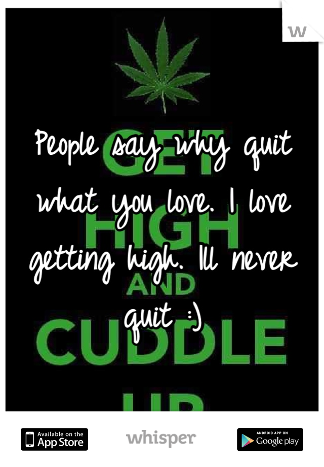 People say why quit what you love. I love getting high. Ill never quit :)