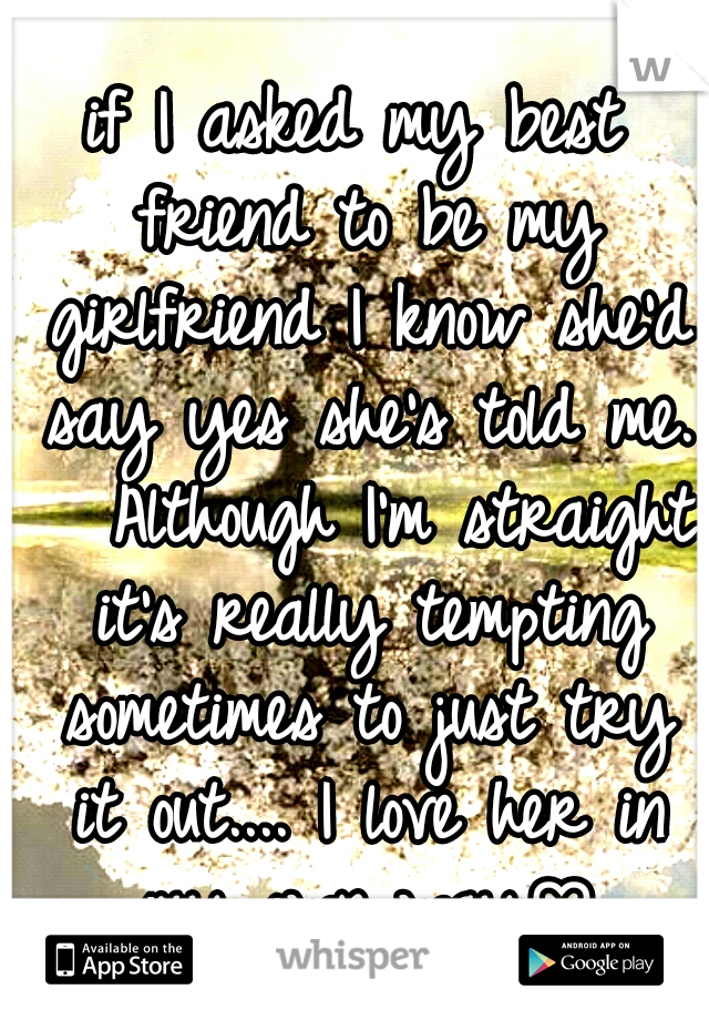 if I asked my best friend to be my girlfriend I know she'd say yes she's told me. 

Although I'm straight it's really tempting sometimes to just try it out.... I love her in my own way♡