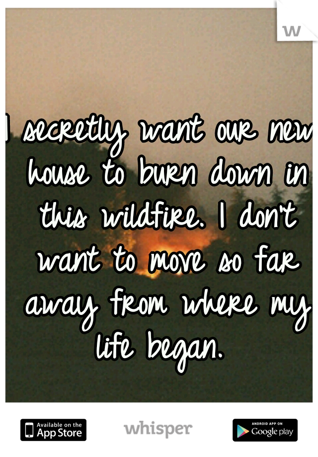 I secretly want our new house to burn down in this wildfire. I don't want to move so far away from where my life began. 