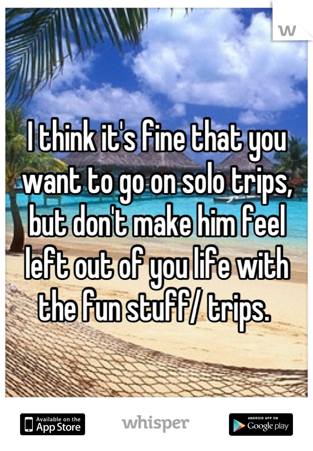 I think it's fine that you want to go on solo trips, but don't make him feel left out of you life with the fun stuff/ trips. 