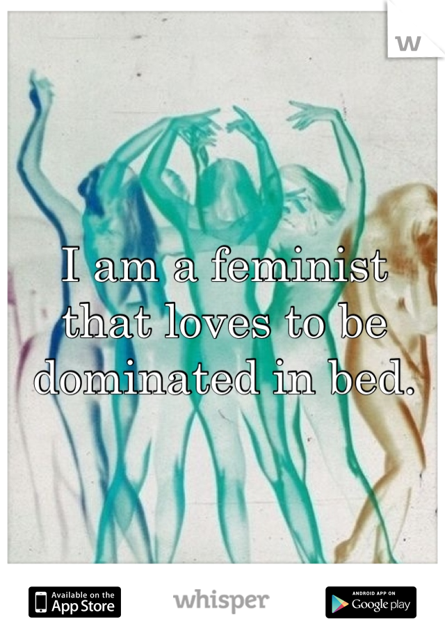 I am a feminist
that loves to be
dominated in bed.