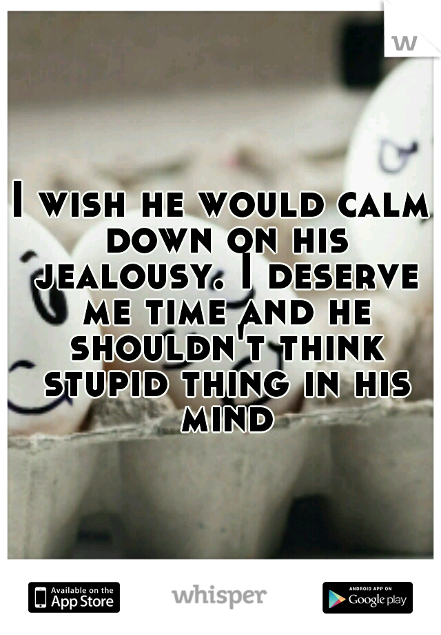 I wish he would calm down on his jealousy. I deserve me time and he shouldn't think stupid thing in his mind