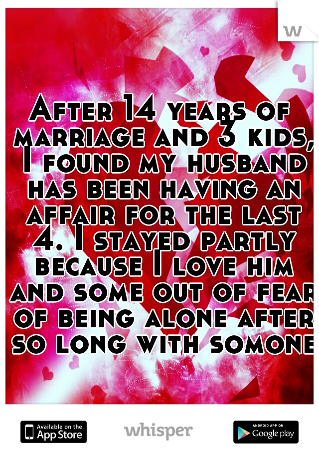 After 14 years of marriage and 3 kids, I found my husband has been having an affair for the last 4. I stayed partly because I love him and some out of fear of being alone after so long with somone.