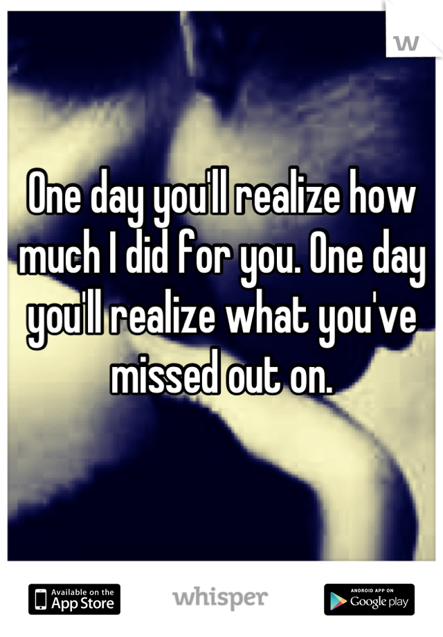 One day you'll realize how much I did for you. One day you'll realize what you've missed out on.

