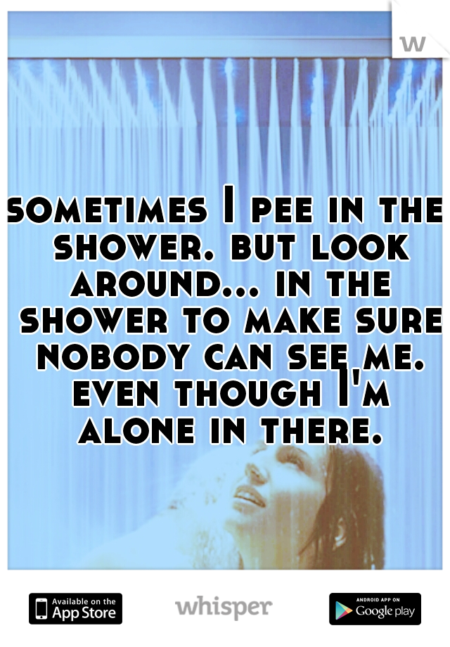 sometimes I pee in the shower. but look around... in the shower to make sure nobody can see me. even though I'm alone in there.