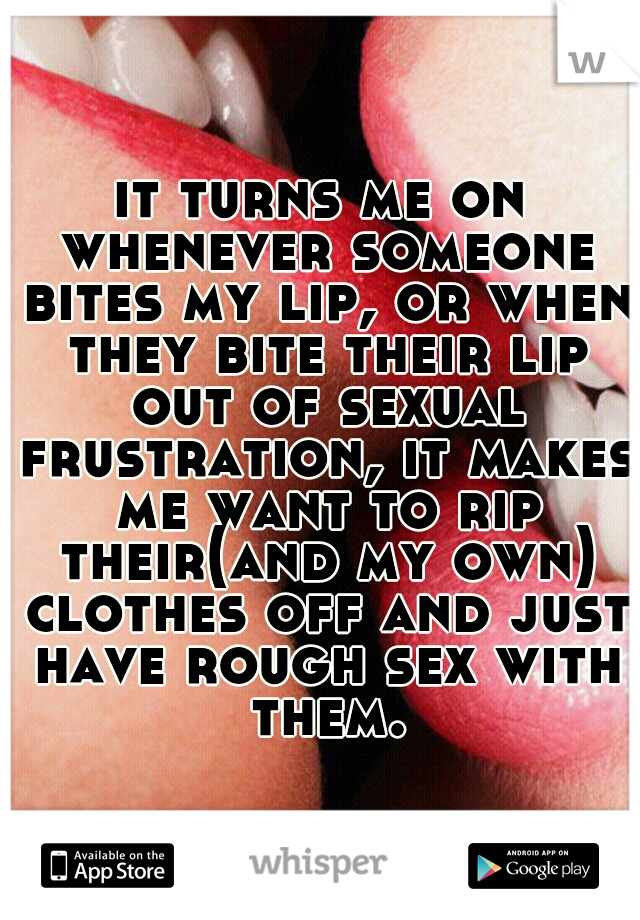 it turns me on whenever someone bites my lip, or when they bite their lip out of sexual frustration, it makes me want to rip their(and my own) clothes off and just have rough sex with them.