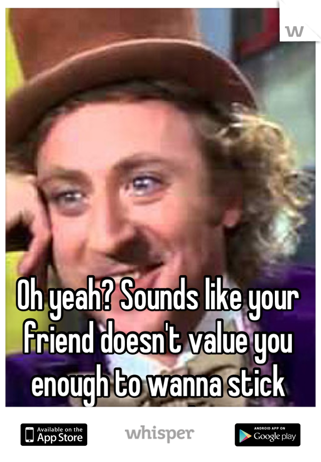 Oh yeah? Sounds like your friend doesn't value you enough to wanna stick around 
