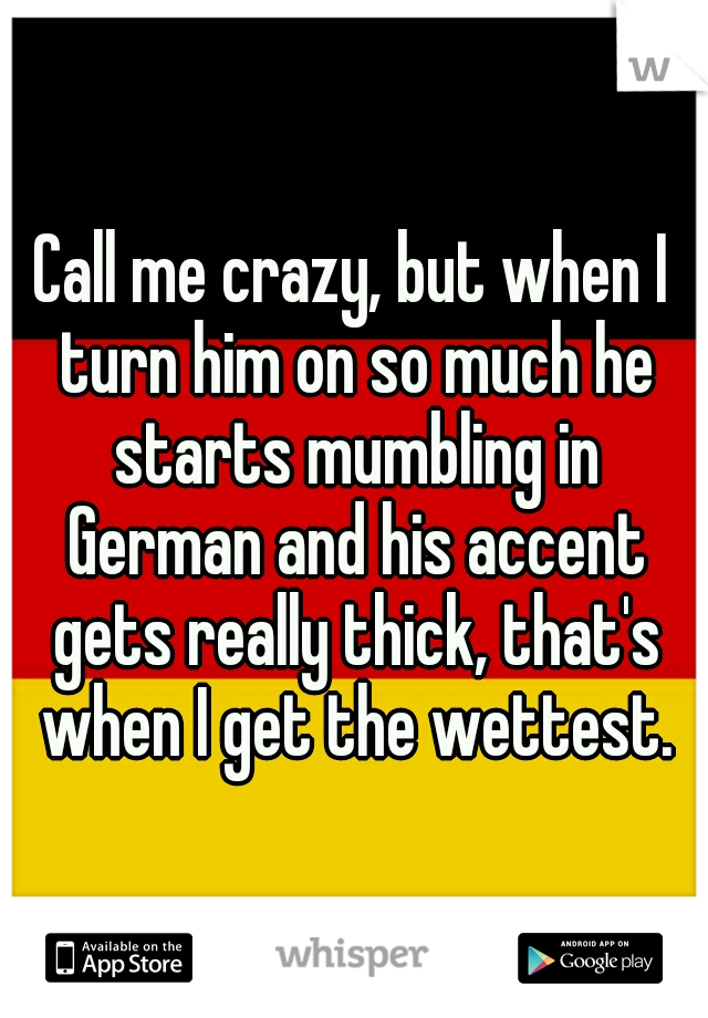 Call me crazy, but when I turn him on so much he starts mumbling in German and his accent gets really thick, that's when I get the wettest.