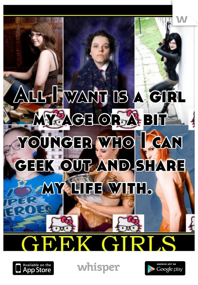 All I want is a girl my age or a bit younger who I can geek out and share my life with. 