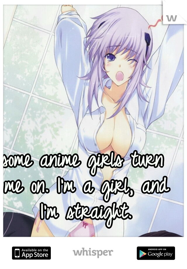 some anime girls turn me on. I'm a girl, and I'm straight.