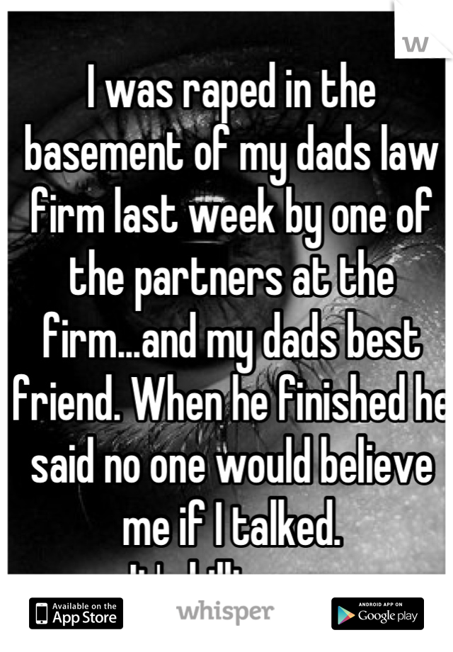 I was raped in the basement of my dads law firm last week by one of the partners at the firm...and my dads best friend. When he finished he said no one would believe me if I talked.
It's killing me