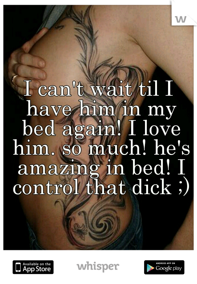 I can't wait til I have him in my bed again! I love him. so much! he's amazing in bed! I control that dick ;)