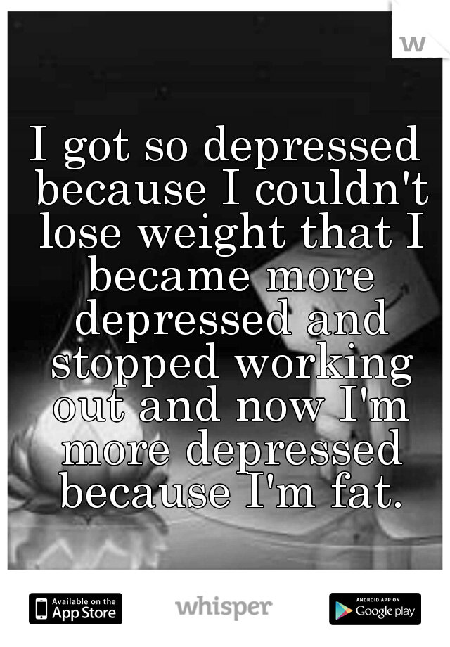 I got so depressed because I couldn't lose weight that I became more depressed and stopped working out and now I'm more depressed because I'm fat.