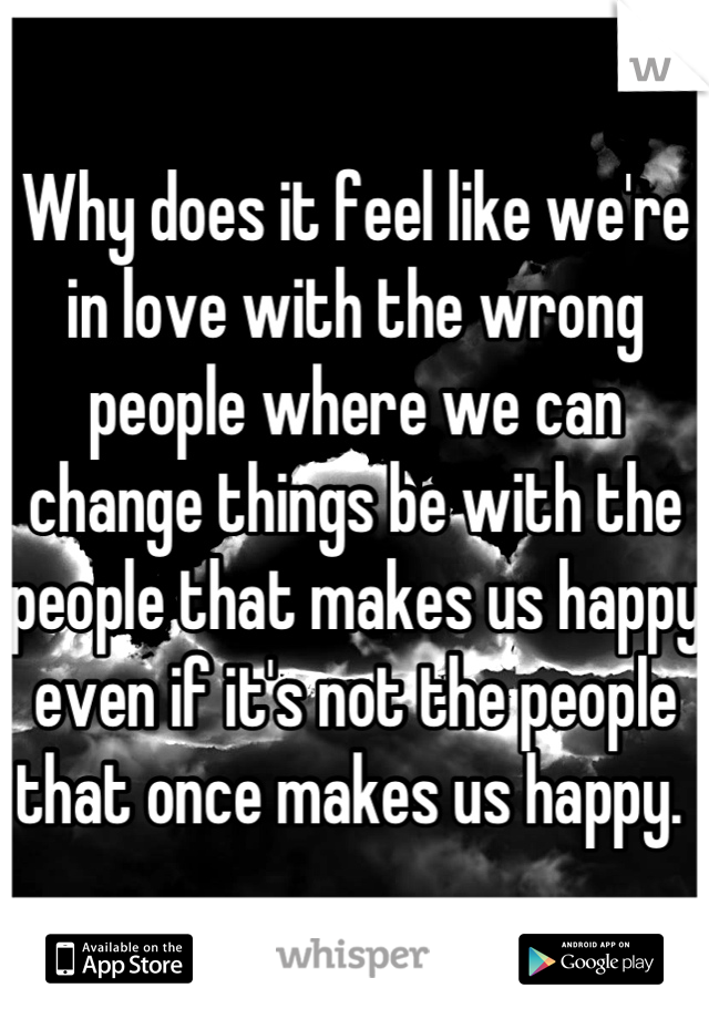 Why does it feel like we're in love with the wrong people where we can change things be with the people that makes us happy even if it's not the people that once makes us happy. 