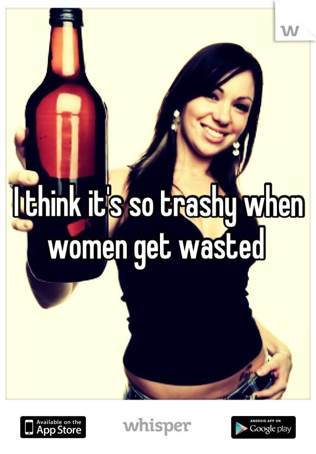 I think it's so trashy when women get wasted 