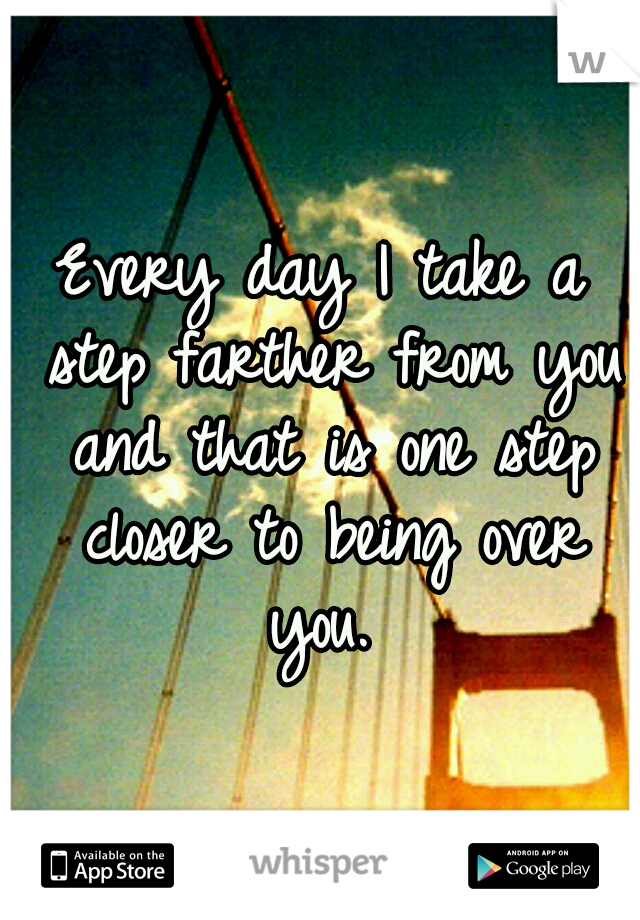 Every day I take a step farther from you and that is one step closer to being over you. 