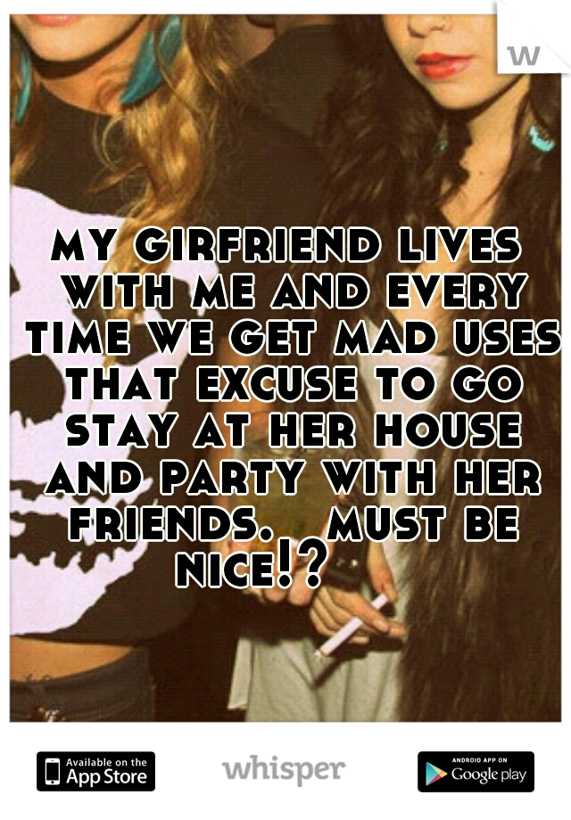 my girfriend lives with me and every time we get mad uses that excuse to go stay at her house and party with her friends.   must be nice!?



