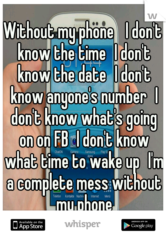 Without my phone 
I don't know the time
I don't know the date
I don't know anyone's number
I don't know what's going on on FB
I don't know what time to wake up
I'm a complete mess without my phone