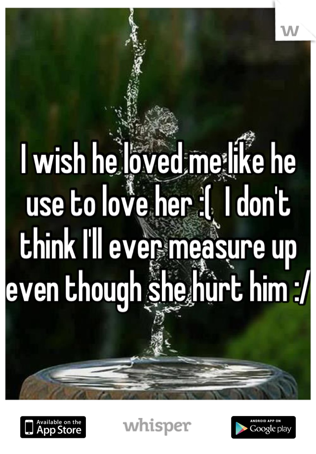 I wish he loved me like he use to love her :(  I don't think I'll ever measure up even though she hurt him :/