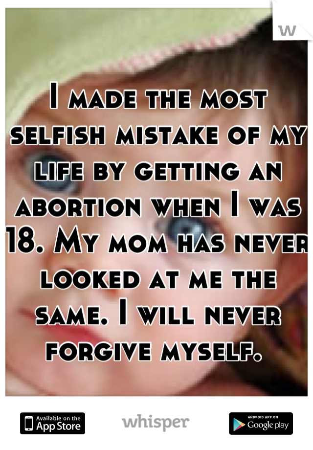 I made the most selfish mistake of my life by getting an abortion when I was 18. My mom has never looked at me the same. I will never forgive myself. 