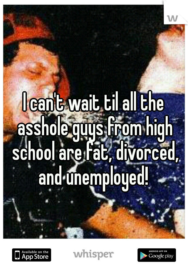 I can't wait til all the asshole guys from high school are fat, divorced, and unemployed! 