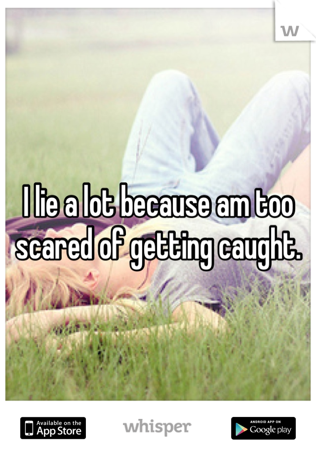 I lie a lot because am too scared of getting caught.