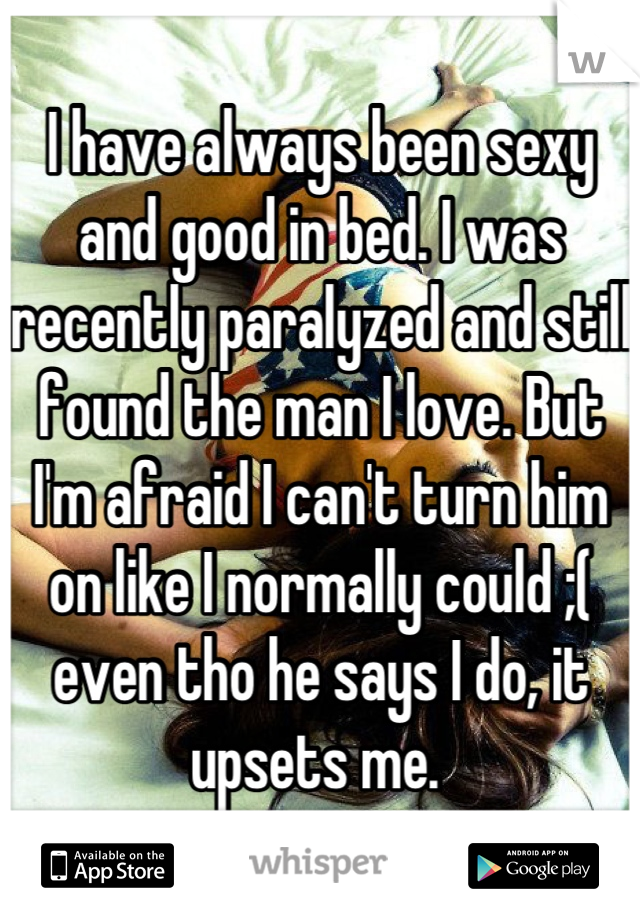 I have always been sexy and good in bed. I was recently paralyzed and still found the man I love. But I'm afraid I can't turn him on like I normally could ;( even tho he says I do, it upsets me. 