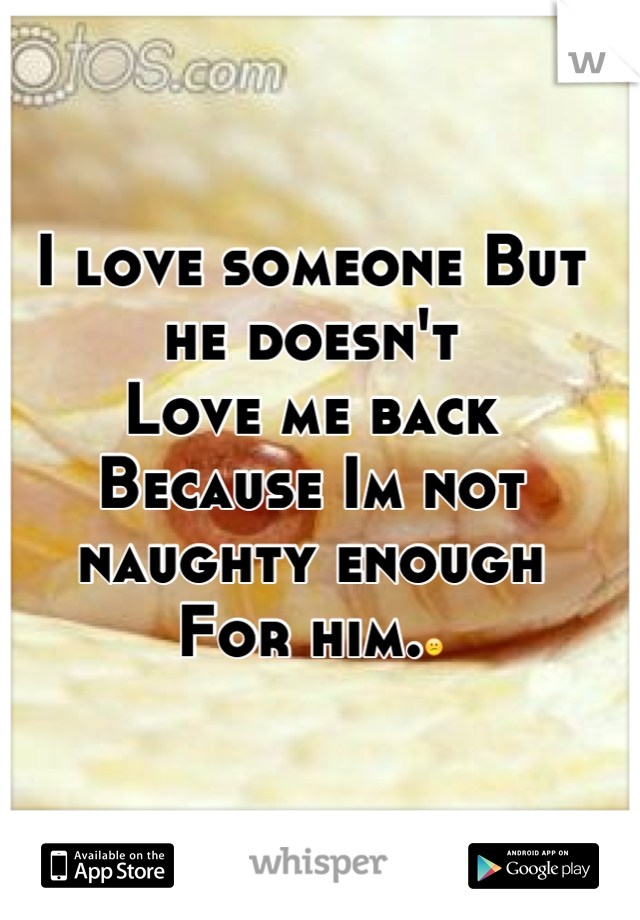 I love someone But he doesn't
Love me back
Because Im not naughty enough 
For him.😕