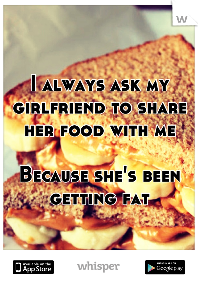 I always ask my girlfriend to share her food with me

Because she's been getting fat
