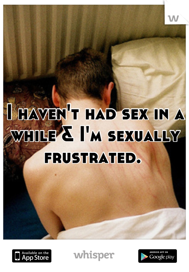 I haven't had sex in a while & I'm sexually frustrated. 